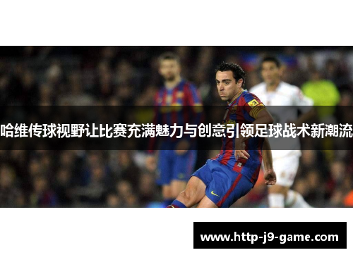 哈维传球视野让比赛充满魅力与创意引领足球战术新潮流 哈维传球视野让比赛充满魅力与创意引领足球战术新潮流