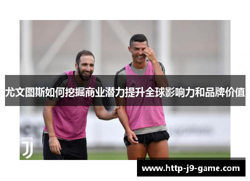 尤文图斯如何挖掘商业潜力提升全球影响力和品牌价值 尤文图斯如何挖掘商业潜力提升全球影响力和品牌价值