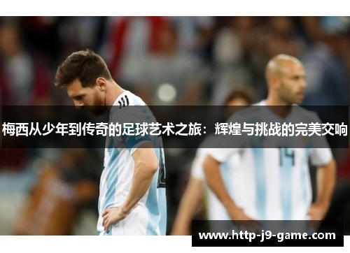 梅西从少年到传奇的足球艺术之旅:辉煌与挑战的完美交响 梅西从少年到传奇的足球艺术之旅:辉煌与挑战的完美交响