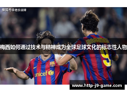 梅西如何通过技术与精神成为全球足球文化的标志性人物 梅西如何通过技术与精神成为全球足球文化的标志性人物