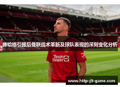 滕哈格引援后曼联战术革新及球队表现的深刻变化分析 滕哈格引援后曼联战术革新及球队表现的深刻变化分析