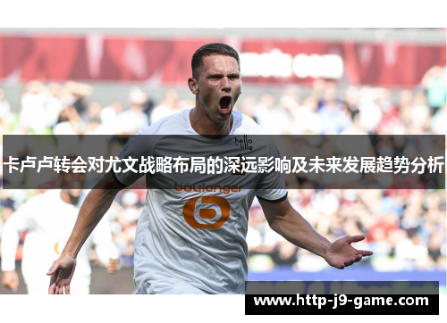 卡卢卢转会对尤文战略布局的深远影响及未来发展趋势分析 卡卢卢转会对尤文战略布局的深远影响及未来发展趋势分析