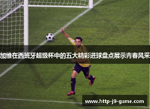 加维在西班牙超级杯中的五大精彩进球盘点展示青春风采 加维在西班牙超级杯中的五大精彩进球盘点展示青春风采
