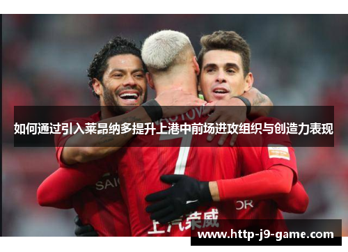 如何通过引入莱昂纳多提升上港中前场进攻组织与创造力表现 如何通过引入莱昂纳多提升上港中前场进攻组织与创造力表现