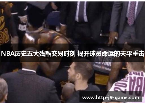NBA历史五大残酷交易时刻 揭开球员命运的天平重击 NBA历史五大残酷交易时刻 揭开球员命运的天平重击