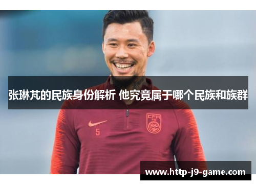 张琳芃的民族身份解析 他究竟属于哪个民族和族群 张琳芃的民族身份解析 他究竟属于哪个民族和族群