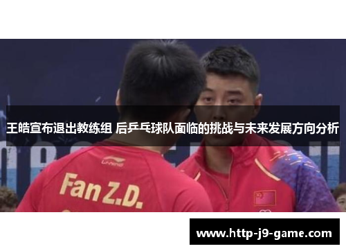 王皓宣布退出教练组 后乒乓球队面临的挑战与未来发展方向分析 王皓宣布退出教练组 后乒乓球队面临的挑战与未来发展方向分析