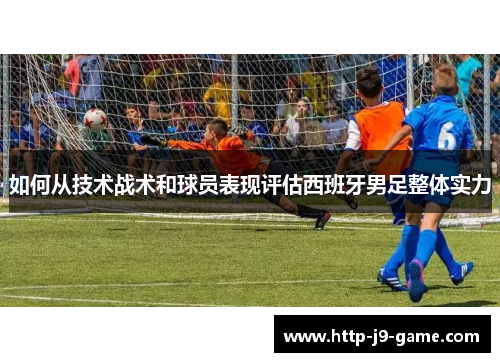 如何从技术战术和球员表现评估西班牙男足整体实力 如何从技术战术和球员表现评估西班牙男足整体实力
