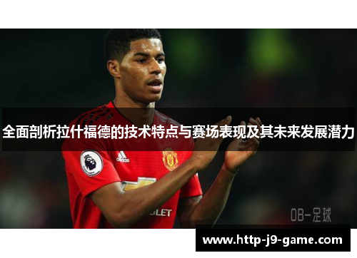 全面剖析拉什福德的技术特点与赛场表现及其未来发展潜力 全面剖析拉什福德的技术特点与赛场表现及其未来发展潜力