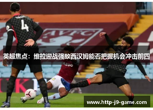 英超焦点：维拉迎战强敌西汉姆能否把握机会冲击前四