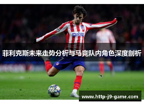 菲利克斯未来走势分析与马竞队内角色深度剖析 菲利克斯未来走势分析与马竞队内角色深度剖析