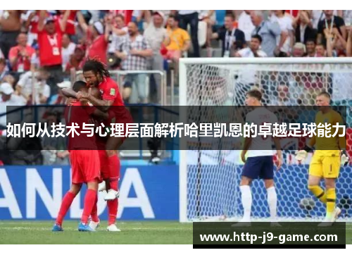 如何从技术与心理层面解析哈里凯恩的卓越足球能力 如何从技术与心理层面解析哈里凯恩的卓越足球能力