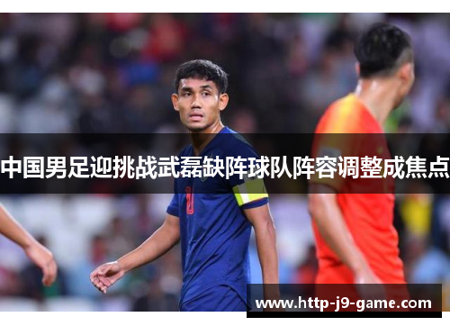 中国男足迎挑战武磊缺阵球队阵容调整成焦点