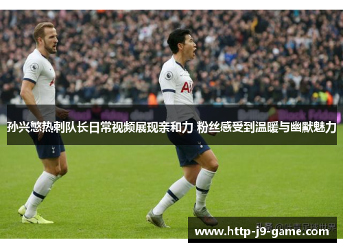 孙兴慜热刺队长日常视频展现亲和力 粉丝感受到温暖与幽默魅力