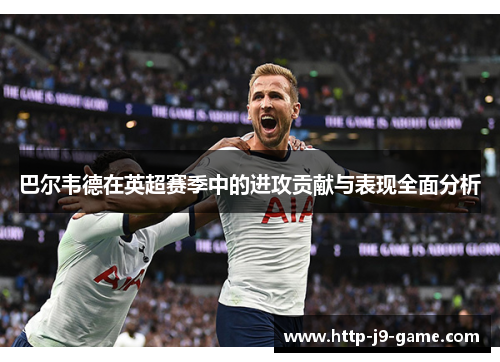 巴尔韦德在英超赛季中的进攻贡献与表现全面分析